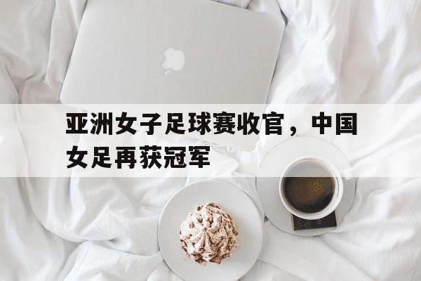 亚洲女子足球赛收官,中国女足再获冠军