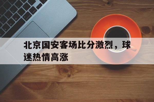 包含北京国安客场比分激烈,球迷热情高涨的词条