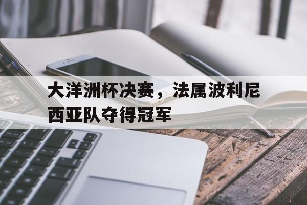 关于大洋洲杯决赛,法属波利尼西亚队夺得冠军的信息