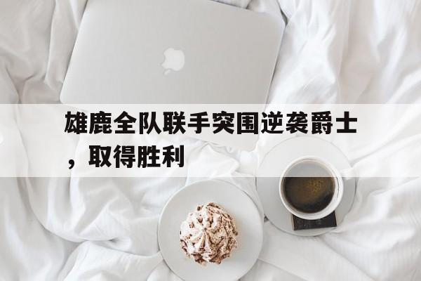 关于雄鹿全队联手突围逆袭爵士,取得胜利的信息