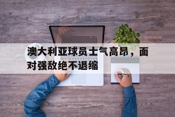 澳大利亚球员士气高昂,面对强敌绝不退缩