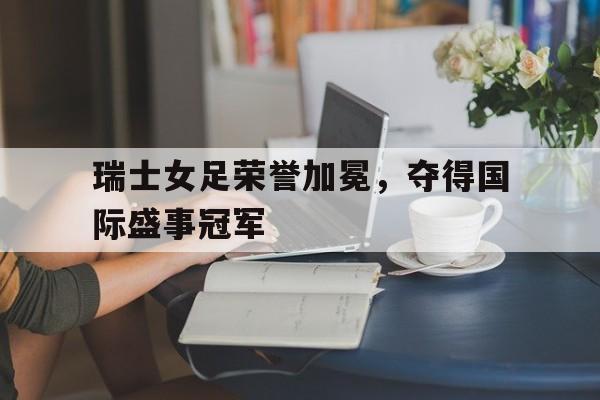 包含瑞士女足荣誉加冕，夺得国际盛事冠军的词条