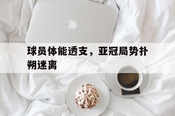 关于球员体能透支,亚冠局势扑朔迷离的信息