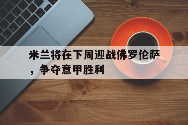 关于米兰将在下周迎战佛罗伦萨,争夺意甲胜利的信息