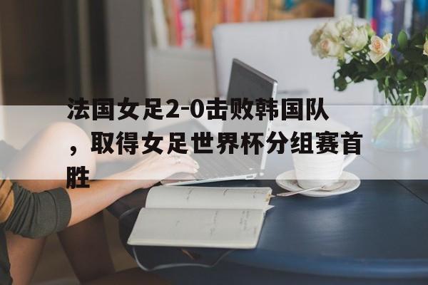 法国女足2-0击败韩国队,取得女足世界杯分组赛首胜的简单介绍