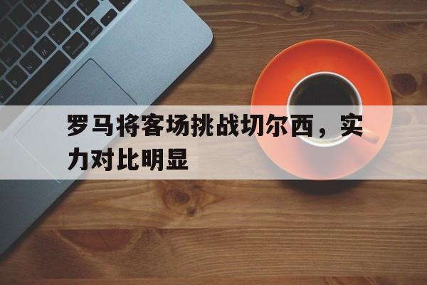 关于罗马将客场挑战切尔西,实力对比明显的信息