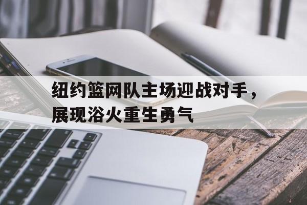关于纽约篮网队主场迎战对手,展现浴火重生勇气的信息