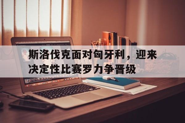 斯洛伐克面对匈牙利,迎来决定性比赛罗力争晋级的简单介绍