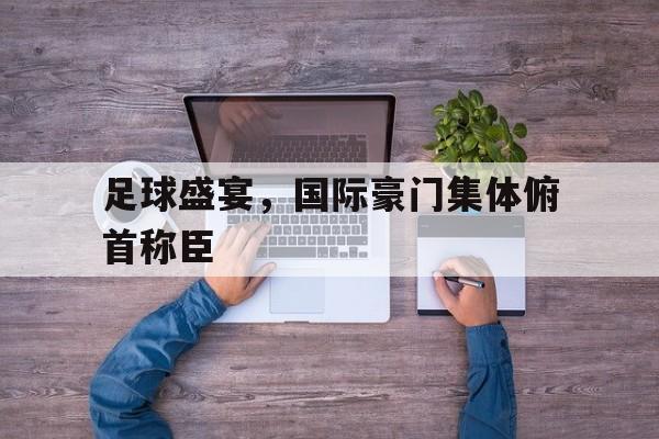 关于足球盛宴,国际豪门集体俯首称臣的信息