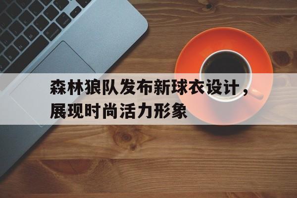 关于森林狼队发布新球衣设计，展现时尚活力形象的信息