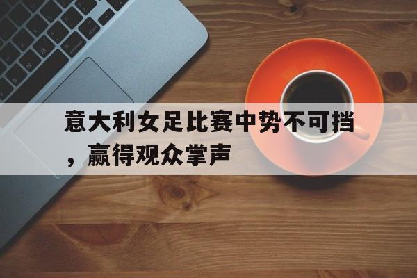 意大利女足比赛中势不可挡,赢得观众掌声 意大利女足比赛中势不可挡,赢得观众掌声
