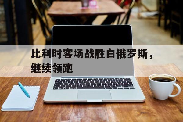关于比利时客场战胜白俄罗斯,继续领跑的信息
