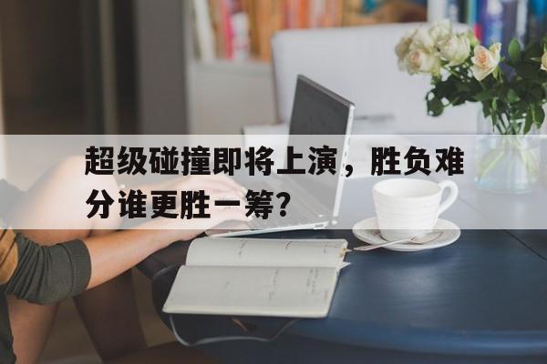 超级碰撞即将上演，胜负难分谁更胜一筹？的简单介绍