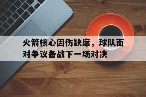 关于火箭核心因伤缺席,球队面对争议备战下一场对决的信息