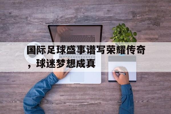 国际足球盛事谱写荣耀传奇,球迷梦想成真的简单介绍