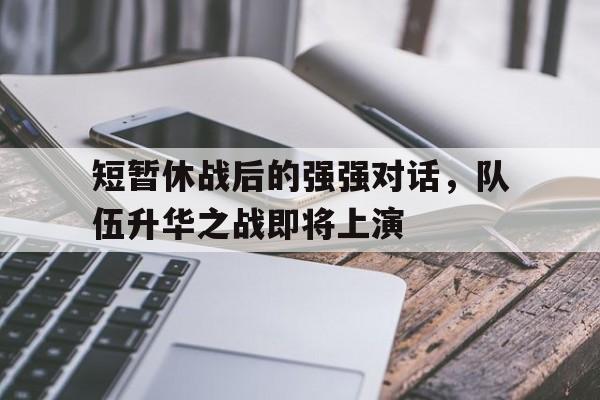 短暂休战后的强强对话，队伍升华之战即将上演的简单介绍
