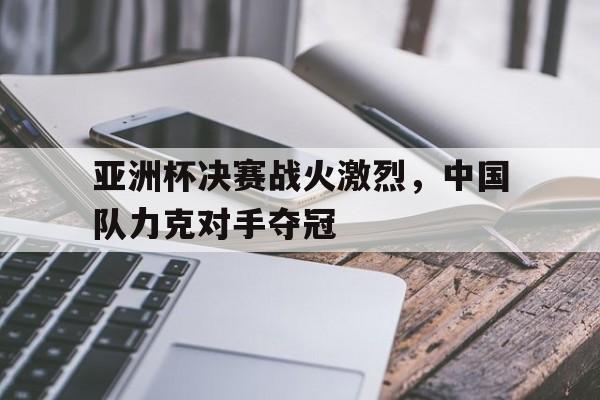 亚洲杯决赛战火激烈，中国队力克对手夺冠
