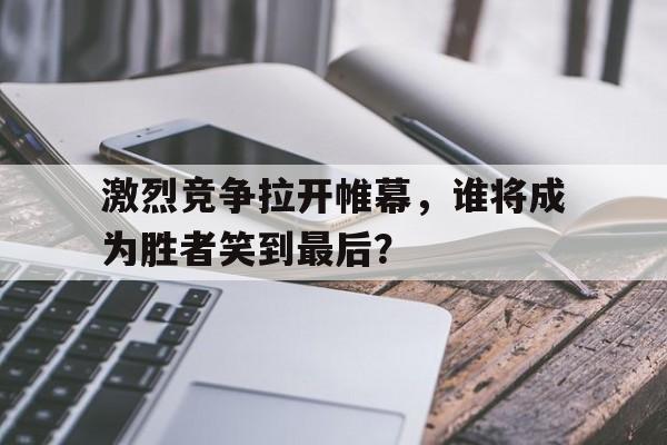 激烈竞争拉开帷幕,谁将成为胜者笑到最后? 激烈竞争拉开帷幕,谁将成为胜者笑到最后?