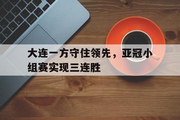 关于大连一方守住领先，亚冠小组赛实现三连胜的信息